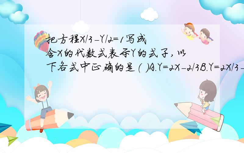 把方程X/3-Y/2=1写成含X的代数式表示Y的式子,以下各式中正确的是（ ）A.Y=2X-2/3B.Y=2X/3-1/3C.Y=2/3乘X -2D.Y=2-2/3乘X