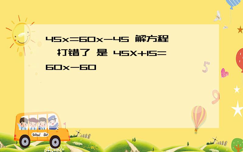 45x=60x-45 解方程,打错了 是 45X+15=60x-60