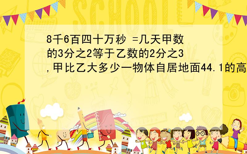 8千6百四十万秒 =几天甲数的3分之2等于乙数的2分之3,甲比乙大多少一物体自居地面44.1的高空落下,已知第一秒下落4.9米,以后没一秒都比前一秒多下落9.8米,则物体几秒落地 灌溉一公顷玉米用