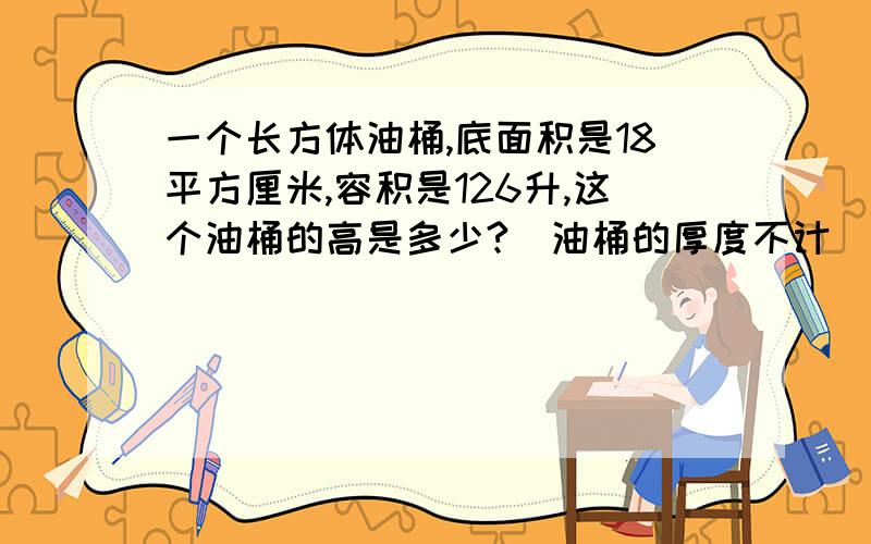 一个长方体油桶,底面积是18平方厘米,容积是126升,这个油桶的高是多少?(油桶的厚度不计）不好意思,我没有钱了