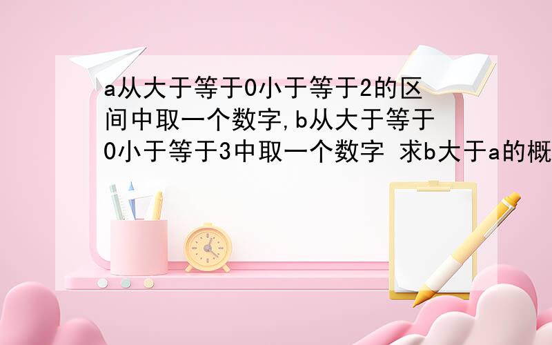 a从大于等于0小于等于2的区间中取一个数字,b从大于等于0小于等于3中取一个数字 求b大于a的概率