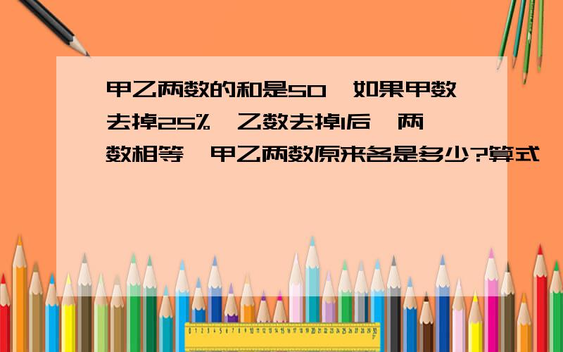 甲乙两数的和是50,如果甲数去掉25%,乙数去掉1后,两数相等,甲乙两数原来各是多少?算式