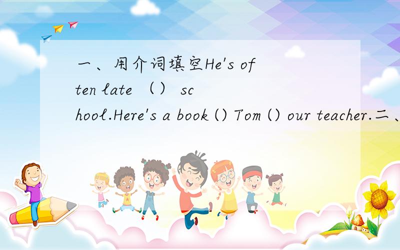 一、用介词填空He's often late （） school.Here's a book () Tom () our teacher.二、选择（） are they waiting （） A、Why forB、Who atC、Why /D、Who /