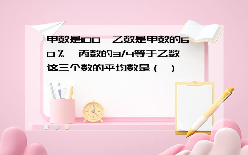 甲数是100,乙数是甲数的60％,丙数的3/4等于乙数,这三个数的平均数是（ ）