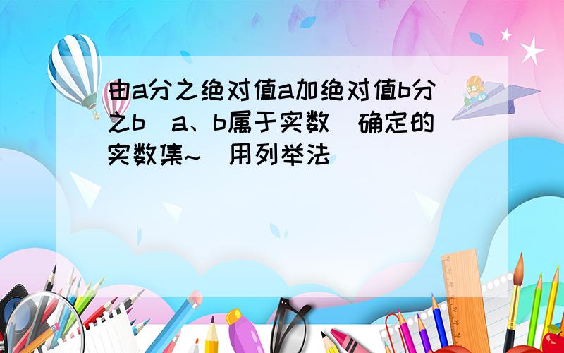 由a分之绝对值a加绝对值b分之b（a、b属于实数）确定的实数集~（用列举法）