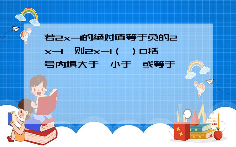 若2x-1的绝对值等于负的2x-1,则2x-1（ ）0括号内填大于、小于、或等于