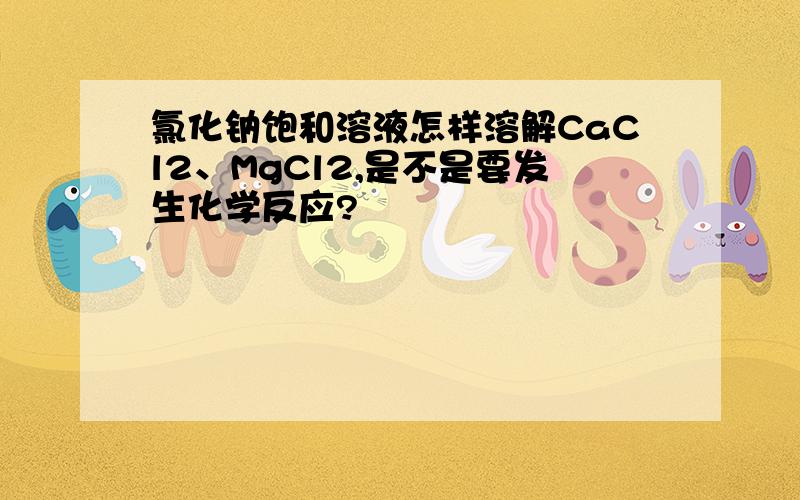 氯化钠饱和溶液怎样溶解CaCl2、MgCl2,是不是要发生化学反应?