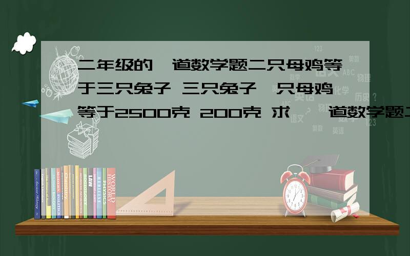 二年级的一道数学题二只母鸡等于三只兔子 三只兔子一只母鸡等于2500克 200克 求一一道数学题二只母鸡等于三只兔子 三只兔子一只母鸡等于2500克＋200克 求一只母鸡和一只兔子各重多少克？