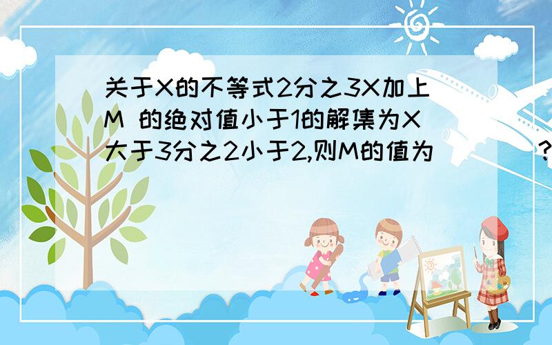 关于X的不等式2分之3X加上M 的绝对值小于1的解集为X大于3分之2小于2,则M的值为____?请写出过程!