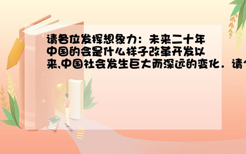 请各位发挥想象力：未来二十年中国的会是什么样子改革开发以来,中国社会发生巨大而深远的变化．请个人发挥自己的想象里,想象二是年后中国的社会面貌会是什么样子,政治（太敏感的话