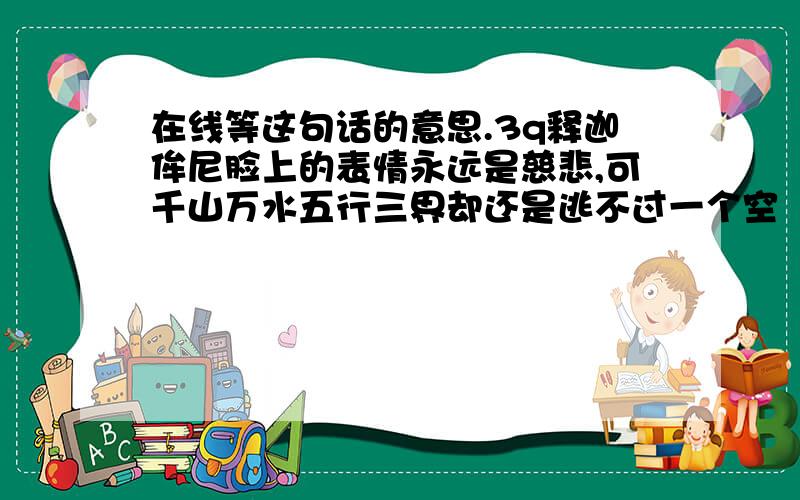 在线等这句话的意思.3q释迦侔尼脸上的表情永远是慈悲,可千山万水五行三界却还是逃不过一个空