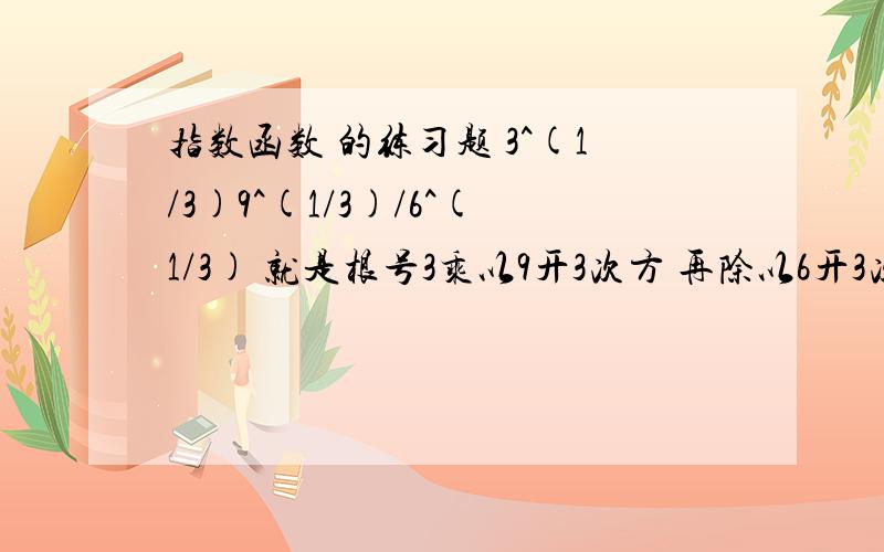 指数函数 的练习题 3^(1/3)9^(1/3)/6^(1/3) 就是根号3乘以9开3次方 再除以6开3次方我算出来的数字是不能化简的 所以感觉错了3^(1/2)9^(1/3)/6^(1/3) 汉字是正确的 根号3不是3开3次方