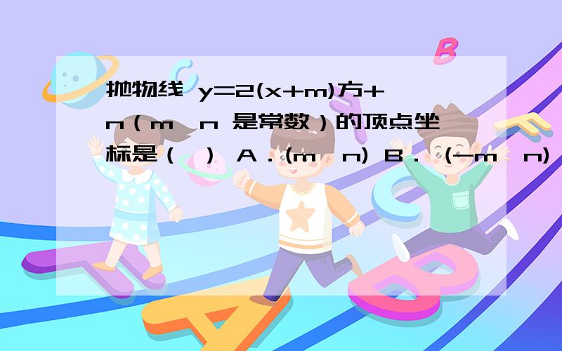 抛物线 y=2(x+m)方+n（m,n 是常数）的顶点坐标是（ ） A．(m,n) B． (-m,n) C．(m,-n) D． (-m,-n)最好有解题思路,谢