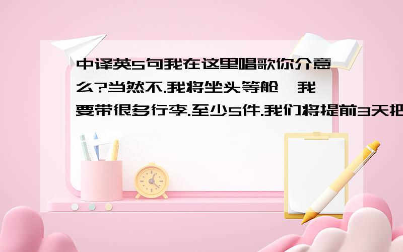 中译英5句我在这里唱歌你介意么?当然不.我将坐头等舱,我要带很多行李.至少5件.我们将提前3天把真相告诉你.你是赞成还是反对养宠物?足球队将在16日下午4点离开浦东国际机场.我们都将去