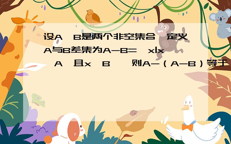 设A、B是两个非空集合,定义A与B差集为A-B={x|x∈A,且x∉B},则A-（A-B）等于（ ） A交B画图解的话为什么 A.B一定有 交集?若没交集 就应该是A了吧