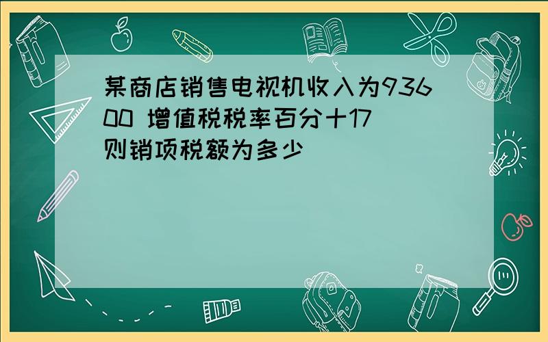 某商店销售电视机收入为93600 增值税税率百分十17 则销项税额为多少