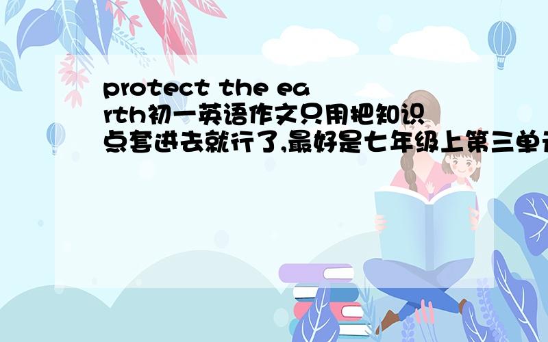 protect the earth初一英语作文只用把知识点套进去就行了,最好是七年级上第三单元的词语就行了,六十个词上下九行.