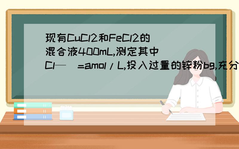 现有CuCl2和FeCl2的混合液400mL,测定其中[Cl—]=amol/L,投入过量的锌粉bg,充分反应过滤,所得残渣固体洗涤干燥后,质量为cg.（1）原混合溶液中[Fe2+]=（）,[Cu2+]=（）.（2）b的数值范围是（）.（3）c的