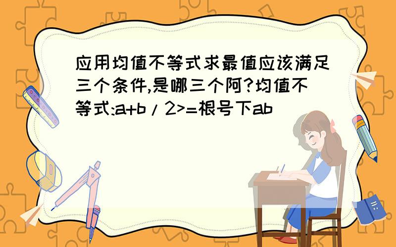 应用均值不等式求最值应该满足三个条件,是哪三个阿?均值不等式:a+b/2>=根号下ab