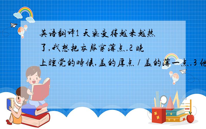 英语翻译1 天气变得越来越热了,我想把衣服穿薄点.2 晚上睡觉的时候,盖的厚点 / 盖的薄一点.3 他很喜欢那个女孩,但不知道女孩心里是怎么想的.4 我应该 穿什么衣服 / 穿哪一件衣服,去参加聚