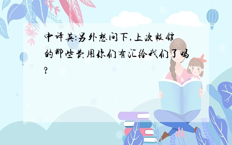 中译英：另外想问下,上次报销的那些费用你们有汇给我们了吗?