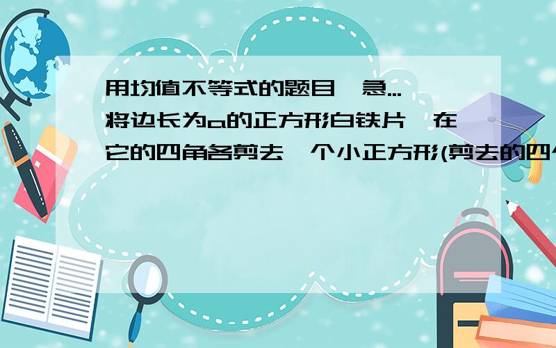 用均值不等式的题目,急...将边长为a的正方形白铁片,在它的四角各剪去一个小正方形(剪去的四个小正方形全等),然后弯折成一只无盖的盒子,问:剪去的小正方形边长为多少时,制成的盒子容积