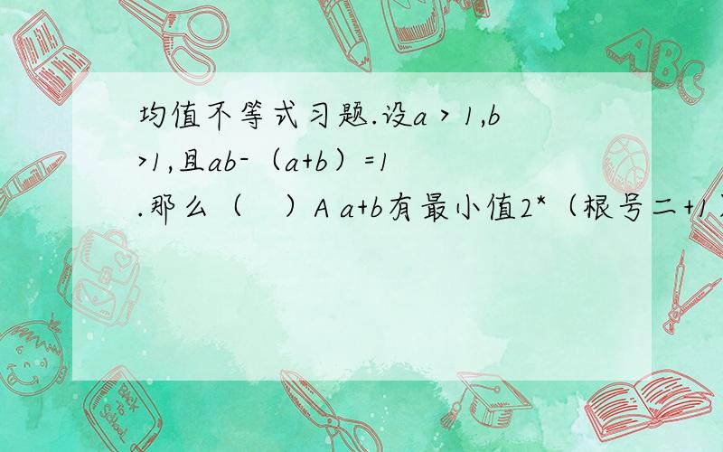 均值不等式习题.设a＞1,b>1,且ab-（a+b）=1.那么（　）A a+b有最小值2*（根号二+1） B a+b有最大值（根号二+1）²C ab有最大值根号二+1 D ab有最小值2（根号二+1）求懂.求知.