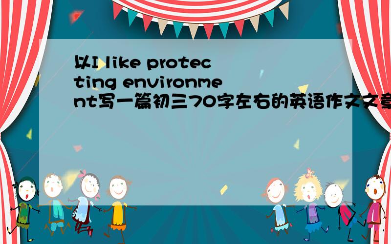 以I like protecting environment写一篇初三70字左右的英语作文文章主要以回收利用,节约物资,买当地产品为主我们这篇作文要以我做了什么保护环境的事与我们应保护环境为中心，