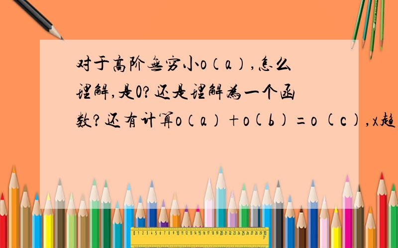 对于高阶无穷小o（a）,怎么理解,是0?还是理解为一个函数?还有计算o（a）+o(b)=o (c),x趋近于0,怎么证