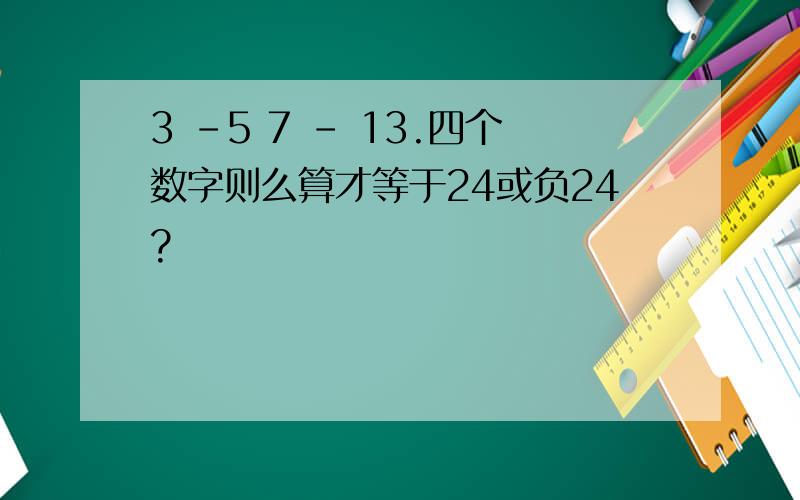 3 -5 7 - 13.四个数字则么算才等于24或负24?