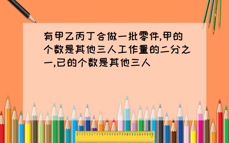 有甲乙丙丁合做一批零件,甲的个数是其他三人工作量的二分之一,已的个数是其他三人