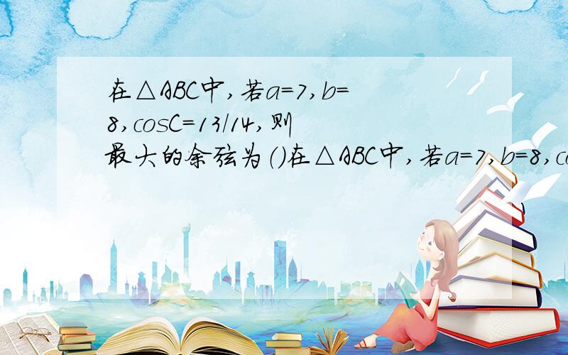 在△ABC中,若a=7,b=8,cosC＝13/14,则最大的余弦为（）在△ABC中,若a=7,b=8,cosC＝13/14,则最大的余弦为（ ）请各位大虾把答案算出来,感激不尽