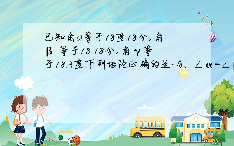 已知角a等于18度18分,角β 等于18.18分,角γ等于18.3度下列结论正确的是：A、∠α=∠β B、∠α＜∠β C、∠α=∠γ D、∠β＞∠γ