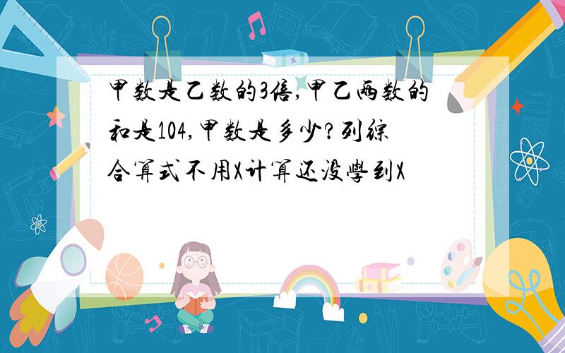 甲数是乙数的3倍,甲乙两数的和是104,甲数是多少?列综合算式不用X计算还没学到X