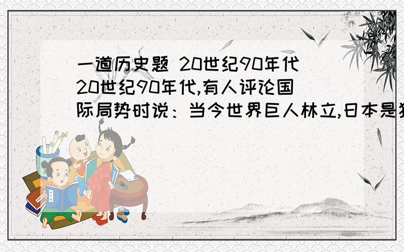 一道历史题 20世纪90年代20世纪90年代,有人评论国际局势时说：当今世界巨人林立,日本是独脚巨人,俄罗斯是生病的巨人,欧洲式缺乏凝聚力的巨人,美国是萎缩的巨人,中国式潜在的巨人,这一评