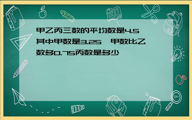 甲乙丙三数的平均数是4.5,其中甲数是3.25,甲数比乙数多0.75丙数是多少