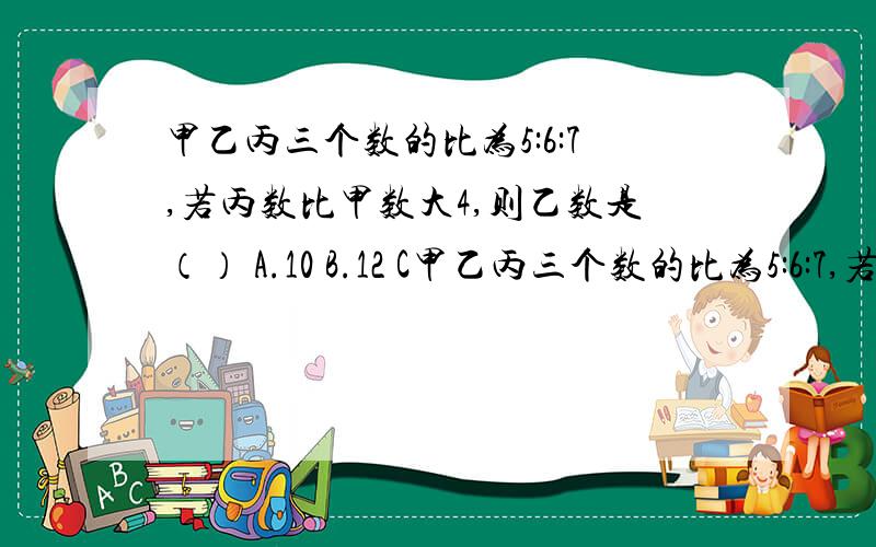 甲乙丙三个数的比为5:6:7,若丙数比甲数大4,则乙数是（） A.10 B.12 C甲乙丙三个数的比为5:6:7,若丙数比甲数大4,则乙数是（）A.10    B.12     C.14