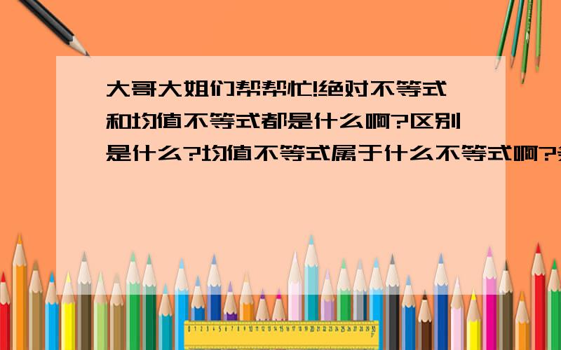 大哥大姐们帮帮忙!绝对不等式和均值不等式都是什么啊?区别是什么?均值不等式属于什么不等式啊?条件?绝对?