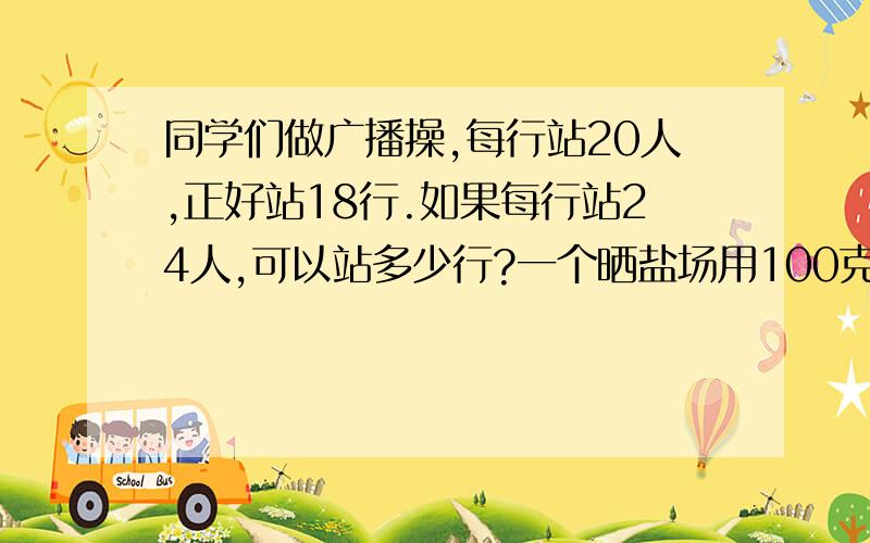 同学们做广播操,每行站20人,正好站18行.如果每行站24人,可以站多少行?一个晒盐场用100克海水,可以晒出3克盐.如果一块盐田一次可以放进585000吨海水,可以晒出多少吨盐?用同样的砖铺地,铺18平