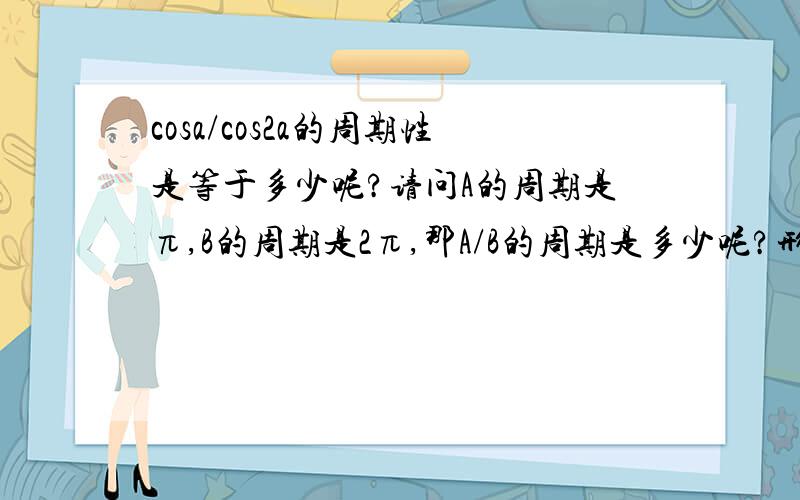 cosa/cos2a的周期性是等于多少呢?请问A的周期是π,B的周期是2π,那A/B的周期是多少呢?形如cosA/cos2A的周期是多少呢?给个思路,