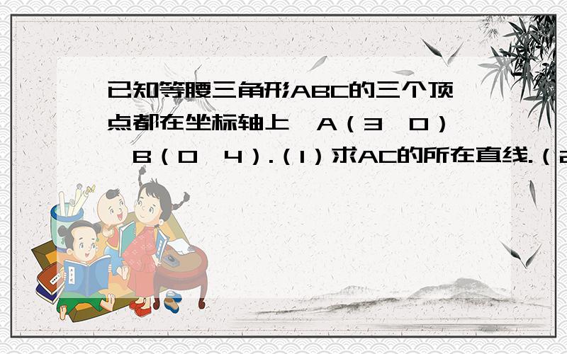 已知等腰三角形ABC的三个顶点都在坐标轴上,A（3,0）,B（0,4）.（1）求AC的所在直线.（2）求在（1）的条件下三角形ABC的外接圆的方程.