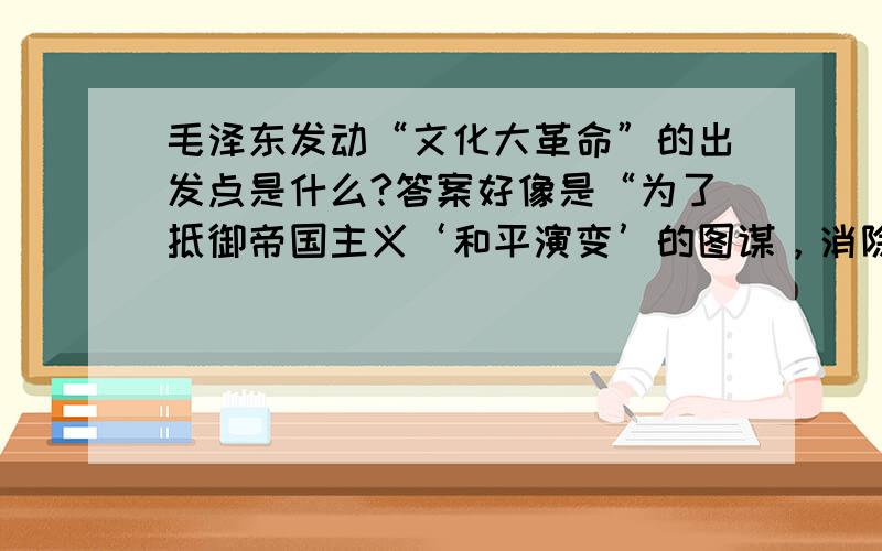 毛泽东发动“文化大革命”的出发点是什么?答案好像是“为了抵御帝国主义‘和平演变’的图谋，消除官僚主义和特权思想等现象，防止国内资本主义复辟，并为人民群众参与对国家事务的