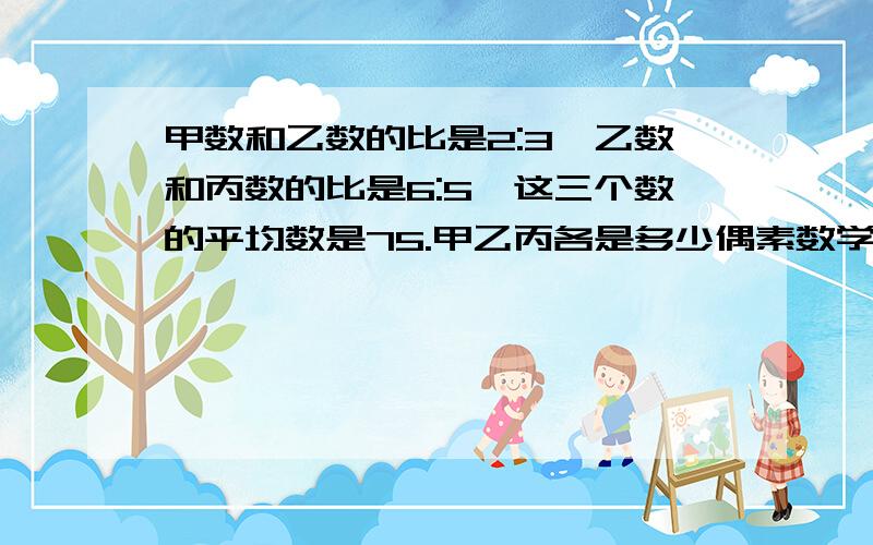 甲数和乙数的比是2:3,乙数和丙数的比是6:5,这三个数的平均数是75.甲乙丙各是多少偶素数学学渣