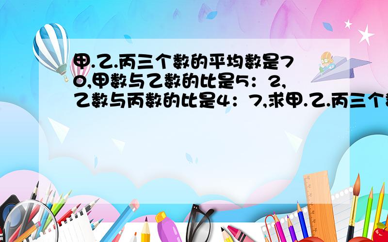 甲.乙.丙三个数的平均数是70,甲数与乙数的比是5：2,乙数与丙数的比是4：7,求甲.乙.丙三个数各是多少