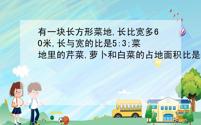 有一块长方形菜地,长比宽多60米,长与宽的比是5:3;菜地里的芹菜,萝卜和白菜的占地面积比是2:3:4.芹菜占地多少平方米,萝卜占地多少平方米,白菜占地多少平方米.列算式