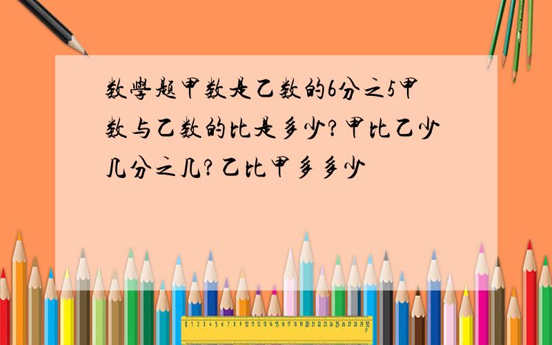 数学题甲数是乙数的6分之5甲数与乙数的比是多少?甲比乙少几分之几?乙比甲多多少