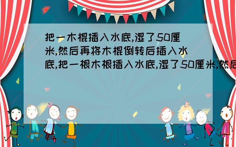 把一木棍插入水底,湿了50厘米,然后再将木棍倒转后插入水底,把一根木根插入水底,湿了50厘米,然后再将木棍倒转后插入水底,这时湿的部分比它的一半长20厘米,木棍长?一共湿了=50+50=100厘米全