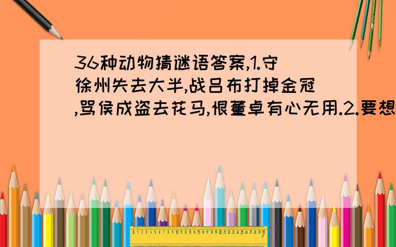 36种动物猜谜语答案,1.守徐州失去大半,战吕布打掉金冠,骂侯成盗去花马,恨董卓有心无用.2.要想身体健康好,请吃西藏四件宝,羊角鹿茸雪莲草,几杯清茶不可少.3.听说隋亡为此河,至今千里涌水