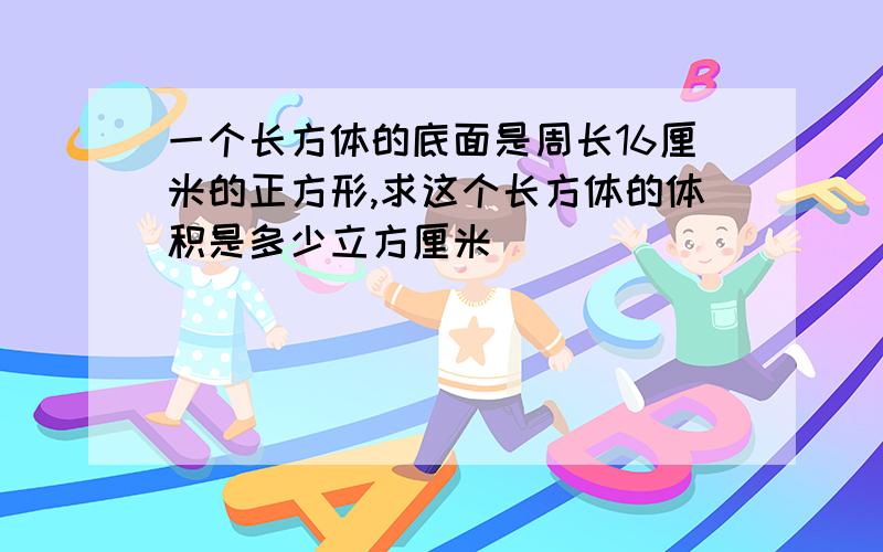 一个长方体的底面是周长16厘米的正方形,求这个长方体的体积是多少立方厘米