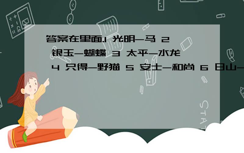 答案在里面.1 光明-马 2 银玉-蝴蝶 3 太平-水龙 4 只得-野猫 5 安士-和尚 6 日山-鸡 7 井利-金鱼 8 元吉-鹿 9 青云-仙鹤 10 金官-乌龟 11 九官-画眉 12 有利-大象 13 音位-蜘蛛 14万金-蛇 15 逢春-孔雀 1